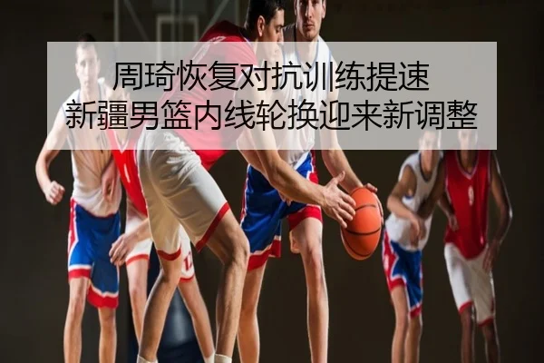 周琦恢复对抗训练提速 新疆男篮内线轮换迎来新调整