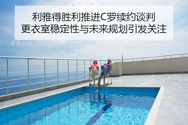 利雅得胜利推进C罗续约谈判 更衣室稳定性与未来规划引发关注